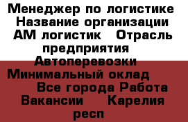 Менеджер по логистике › Название организации ­ АМ-логистик › Отрасль предприятия ­ Автоперевозки › Минимальный оклад ­ 25 000 - Все города Работа » Вакансии   . Карелия респ.